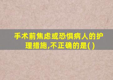 手术前焦虑或恐惧病人的护理措施,不正确的是( )